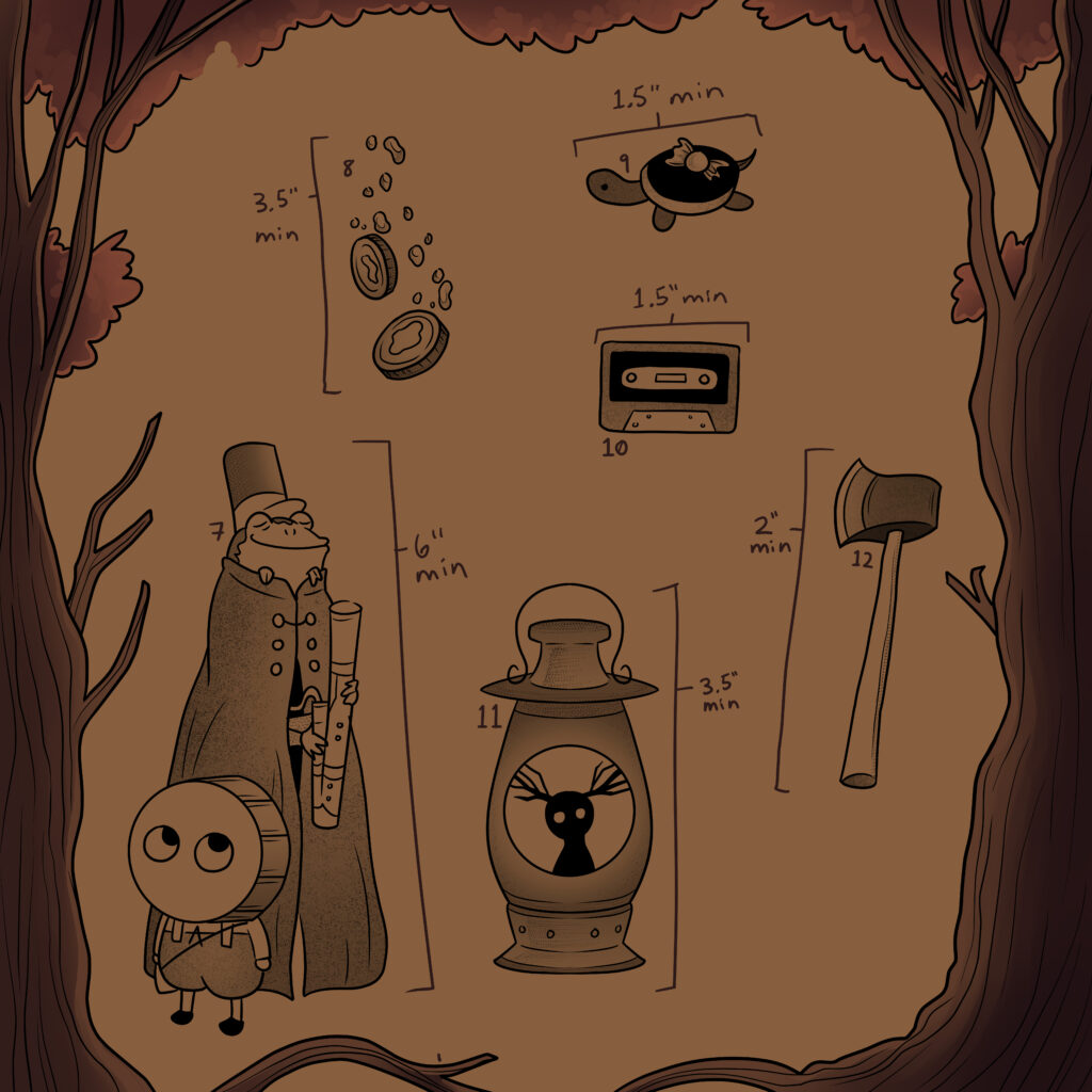 designs 7-12 with the same border. 7- Greg with a drum head standing in front of Wirt holding a bassoon with the frog on his head, wearing a hat and the cloak, obscuring all of Wirt's body except his hands holding the bassoon, 6 inch minimum; 8- two pennies falling with bubbles coming off of them, 3.5 inch minimum; 9- a black turtle with a piece of candle on the back, 1.5 inch minimum; 10- a cassette tape, 1.5 inch minimum; 11- a lantern with an image of the beast in the center, 3.5 inch minimum; 12- an axe, 2 inch minimum
